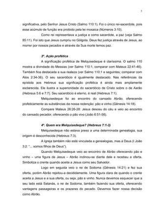 5




significativa, pelo Senhor Jesus Cristo (Salmo 110:1). Foi o único rei-sacerdote, pois
esse acúmulo de função era proibido pela lei mosaica (Números 3:10).
              Como rei representava a justiça e como sacerdote, a paz (veja Salmo
85:11). Foi isto que Jesus cumpriu no Gólgota. Deus fez justiça através de Jesus, ao
morrer por nossos pecados e através da Sua morte temos paz.


              3º. Ação profética
              A significação profética de Melquisedeque é claríssima. O salmo 110
mostra a divindade do Messias (ver Salmo 110:1, comparar com Mateus 22:41-46).
Também fica destacada a sua realeza (ver Salmo 110:1 e seguintes; comparar com
Atos 2:34-36). O seu sacerdócio é igualmente destacado. Nas referências da
epístola aos Hebreus sua significação profética é ainda mais amplamente
esclarecida. Ele ilustra a superioridade do sacerdócio de Cristo sobre o de Aarão
(Hebreus 5:6 e 7:7). Seu sacerdócio é eterno, é real (Hebreus 7:1).
              Melquisedeque foi ao encontro do cansado Abrão, oferecendo
profeticamente as substâncias da nossa redenção: pão e vinho (Gênesis 14:18).
              Compare Mateus 26:26-28: Jesus desceu do céu e veio ao encontro
do cansado pecador, oferecendo o pão vivo (João 6:51-58).


              4º. Quem era Melquisedeque? (Hebreus 7:1-3)
              Melquisedeque não estava preso a uma determinada genealogia, sua
origem é desconhecida (Hebreus 7:3).
              A Igreja também não está vinculada a genealogias, mas a Deus (I João
3:2: “... somos filhos de Deus”).
              Quando Melquisedeque veio ao encontro de Abrão oferecendo pão e
vinho – uma figura de Jesus – Abrão inclinou-se diante dele e recebeu a oferta.
Simboliza o crente quando aceita a Jesus como seu Salvador.
              Logo em seguida veio o rei de Sodoma (Gênesis 14:21) e fez sua
oferta, porém Abrão rejeitou-a decididamente. Uma figura clara de quando o crente
aceita a Jesus e a sua oferta, ou seja, pão e vinho. Nunca devemos esquecer que a
seu lado está Satanás, o rei de Sodoma, também fazendo sua oferta, oferecendo
vantagens passageiras e os prazeres do pecado. Devemos fazer nossa decisão
como Abrão.
 