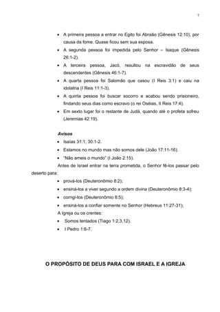 7




            • A primeira pessoa a entrar no Egito foi Abraão (Gênesis 12:10), por
                causa da fome. Quase ficou sem sua esposa.
            • A segunda pessoa foi impedida pelo Senhor – Isaque (Gênesis
                26:1-2).
            • A terceira pessoa, Jacó, resultou na escravidão de seus
                descendentes (Gênesis 46:1-7).
            • A quarta pessoa foi Salomão que casou (I Reis 3:1) e caiu na
                idolatria (I Reis 11:1-3).
            • A quinta pessoa foi buscar socorro e acabou sendo prisioneiro,
                findando seus dias como escravo (o rei Oséias, II Reis 17:4).
            • Em sexto lugar foi o restante de Judá, quando até o profeta sofreu
                (Jeremias 42:19).


            Avisos
            • Isaías 31:1; 30:1-2.
            • Estamos no mundo mas não somos dele (João 17:11-16).
            • “Não ameis o mundo” (I João 2:15).
            Antes de Israel entrar na terra prometida, o Senhor fê-los passar pelo
deserto para:
            • prová-los (Deuteronômio 8:2);
            • ensiná-los a viver segundo a ordem divina (Deuteronômio 8:3-4);
            • corrigi-los (Deuteronômio 8:5);
            • ensiná-los a confiar somente no Senhor (Hebreus 11:27-31);
            A Igreja ou os crentes:
            •   Somos tentados (Tiago 1:2,3,12).
            •   I Pedro 1:6-7.




      O PROPÓSITO DE DEUS PARA COM ISRAEL E A IGREJA
 