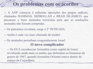 Os problemas com os acordos
-- A ANP começou à enfrentar oposições dos grupos radicais,
chamados HAMMAS, HIZBOLLAH e JIRAD ISLÂMICO; que
passaram a fazer atentados terroristas para que as resoluções
assinadas não fossem compridas.
-- Os palestinos revoltam, surge a 2° INTIFADA.
-- Arafat é cada vez mais chamado de traidor.
-- Os atentados perturbam exageradamente Israel.
                     O novo complicador
  -- Os EUA reconhecem Jerusalém como capital de Israel,
  revoltando ainda mais os árabes que defendem as fronteiras da
  guerra de 1967, quando Jerusalém Oriental estava dentro do
  espaço da Cisjordânia.
 