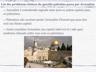 Um dos problemas básicos da questão palestina passa por Jerusalém
 -- Jerusalém é considerada sagrada tanto para os judeus quanto para
 os palestinos.
 -- Palestinos não aceitam perder Jerusalém Oriental que para eles
 será sua futura capital.
 -- Israel considera Jerusalém sua capital indivisível e não quer
 nenhuma cláusula sobre isso com os palestinos.
 