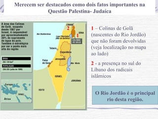 Merecem ser destacados como dois fatos importantes na
             Questão Palestina- Judaíca


                     2         1 – Colinas de Golã
                         1     (nascentes do Rio Jordão)
                               que não foram devolvidas
                               (veja localização no mapa
                               ao lado)
                               2 - a presença no sul do
                               Líbano dos radicais
                               islâmicos


                                O Rio Jordão é o principal
                                    rio desta região.
 