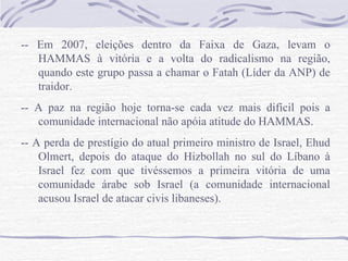 -- Em 2007, eleições dentro da Faixa de Gaza, levam o
   HAMMAS à vitória e a volta do radicalismo na região,
   quando este grupo passa a chamar o Fatah (Líder da ANP) de
   traidor.
-- A paz na região hoje torna-se cada vez mais difícil pois a
   comunidade internacional não apóia atitude do HAMMAS.
-- A perda de prestígio do atual primeiro ministro de Israel, Ehud
    Olmert, depois do ataque do Hizbollah no sul do Líbano à
    Israel fez com que tivéssemos a primeira vitória de uma
    comunidade árabe sob Israel (a comunidade internacional
    acusou Israel de atacar civis libaneses).
 