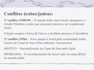 Conflitos árabes/judeus:
1º conflito (1948/49) – O mundo árabe ataca Israel, desaparece o
Estado Palestino, sendo que uma parte passou a ser ocupada por
Israel.
O Egito ocupou a Faixa de Gaza e a Jordânia anexou a Cisjordânia.
2° conflito (1956) – Novo ataque à Israel pela comunidade árabe.
Guerra do Canal de Suez (Pan-arabismo/ Narcerismo)
MOTIVO – Nacionalização do Canal de Suez pelo Egito
PROBLEMA – O reconhecimento de Israel cada vez mais difícil
no mundo árabe.
 