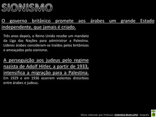 Oficina elaborada pela Professora FERNANDA BRUM LOPES - Geografia 
O governo britânico promete aos árabes um grande Estado independente, que jamais é criado. 
Três anos depois, o Reino Unido recebe um mandato da Liga das Nações para administrar a Palestina. Líderes árabes consideram-se traídos pelos britânicos e ameaçados pelo sionismo. 
A perseguição aos judeus pelo regime nazista de Adolf Hitler, a partir de 1933, intensifica a migração para a Palestina. Em 1929 e em 1936 ocorrem violentos distúrbios entre árabes e judeus. 
 