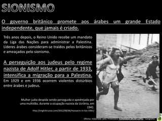 Oficina elaborada pela Professora FERNANDA BRUM LOPES - Geografia 
O governo britânico promete aos árabes um grande Estado independente, que jamais é criado. 
Três anos depois, o Reino Unido recebe um mandato da Liga das Nações para administrar a Palestina. Líderes árabes consideram-se traídos pelos britânicos e ameaçados pelo sionismo. 
A perseguição aos judeus pelo regime nazista de Adolf Hitler, a partir de 1933, intensifica a migração para a Palestina. Em 1929 e em 1936 ocorrem violentos distúrbios entre árabes e judeus. 
Mulher judia despida sendo perseguida e apedrejada por uma multidão, durante a ocupação nazista da Ucrânia, em 1941. http://englishrussia.com/2012/08/06/massacre-in-lviv-1941/  