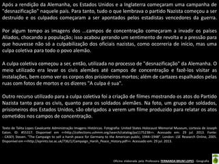 Oficina elaborada pela Professora FERNANDA BRUM LOPES - Geografia 
Após a rendição da Alemanha, os Estados Unidos e a Inglaterra começaram uma campanha de "desnazificação" naquele país. Para tanto, tudo o que lembrava o partido Nazista começou a ser destruído e os culpados começaram a ser apontados pelos estadistas vencedores da guerra. Por algum tempo as imagens dos ...campos de concentração começaram a invadir os países Aliados, chocando a população; isso acabou gerando um sentimento de revolta e a pressão para que houvesse não só a culpabilização dos oficiais nazistas, como ocorreria de início, mas uma culpa coletiva para todo o povo alemão. 
A culpa coletiva começou a ser, então, utilizada no processo de "desnazificação" da Alemanha. O meio utilizado era levar os civis alemães até campos de concentração e fazê-los visitar as instalações, bem como ver os corpos dos prisioneiros mortos; além de cartazes espalhados pelas ruas com fotos de mortos e os dizeres "A culpa é sua". 
Outro recurso utilizado para a culpa coletiva foi a criação de filmes mostrando os atos do Partido Nazista tanto para os civis, quanto para os soldados alemães. Na foto, um grupo de soldados, prisioneiros dos Estados Unidos, são obrigados a verem um filme produzido para relatar os atos cometidos nos campos de concentração. 
Texto de Talita Lopes Cavalcante Administração Imagens Históricas. Fotografia: United States Holocaust Memorial Museum, cortesia de Joseph Eaton. ID: #55317. Disponível em <<http://collections.ushmm.org/search/catalog/pa1175238>>. Acessado em: 29 jul. 2013. Fonte: - CASEY, Steven. "The Campaign to sell a harsh peace for Germany to the American public, 1944–1948". London: LSE Research Online, 2005. Disponível em <<http://eprints.lse.ac.uk/736/1/Campaign_Harsh_Peace_History.pdf>>. Acessado em: 29 jul. 2013. 
 