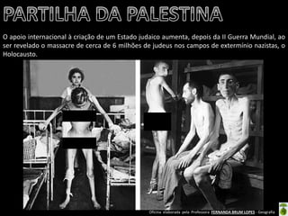 Oficina elaborada pela Professora FERNANDA BRUM LOPES - Geografia 
O apoio internacional à criação de um Estado judaico aumenta, depois da II Guerra Mundial, ao ser revelado o massacre de cerca de 6 milhões de judeus nos campos de extermínio nazistas, o Holocausto.  