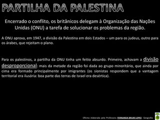 Oficina elaborada pela Professora FERNANDA BRUM LOPES - Geografia 
Encerrado o conflito, os britânicos delegam à Organização das Nações Unidas (ONU) a tarefa de solucionar os problemas da região. 
A ONU aprova, em 1947, a divisão da Palestina em dois Estados – um para os judeus, outro para os árabes, que rejeitam o plano. 
Para os palestinos, a partilha da ONU tinha um feitio absurdo. Primeiro, achavam a divisão desproporcional: mais da metade da região foi dada ao grupo minoritário, que ainda por cima era formado principalmente por imigrantes (os sionistas respondem que a vantagem territorial era ilusória: boa parte das terras de Israel era desértica).  