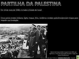 Oficina elaborada pela Professora FERNANDA BRUM LOPES - Geografia 
Em 14 de maio de 1948, é criado o Estado de Israel. 
Cinco países árabes (Líbano, Egito, Iraque, Síria, Jordânia e árabes palestinos)enviam tropas para impedir sua fundação. 
Líderes das tropas árabes na guerra de 1948, que significou o início de evacuações forçadas e fugas em massa de palestinos  