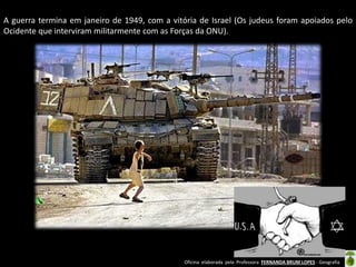 Oficina elaborada pela Professora FERNANDA BRUM LOPES - Geografia 
A guerra termina em janeiro de 1949, com a vitória de Israel (Os judeus foram apoiados pelo Ocidente que interviram militarmente com as Forças da ONU). 
 
