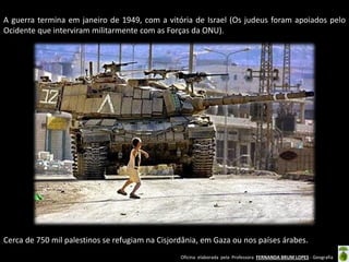 Oficina elaborada pela Professora FERNANDA BRUM LOPES - Geografia 
A guerra termina em janeiro de 1949, com a vitória de Israel (Os judeus foram apoiados pelo Ocidente que interviram militarmente com as Forças da ONU). 
Cerca de 750 mil palestinos se refugiam na Cisjordânia, em Gaza ou nos países árabes. 
 