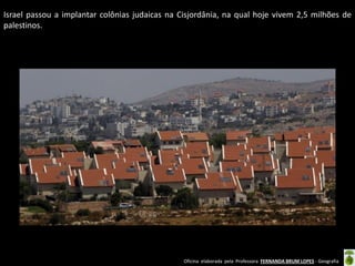 Oficina elaborada pela Professora FERNANDA BRUM LOPES - Geografia 
Israel passou a implantar colônias judaicas na Cisjordânia, na qual hoje vivem 2,5 milhões de palestinos. 
 