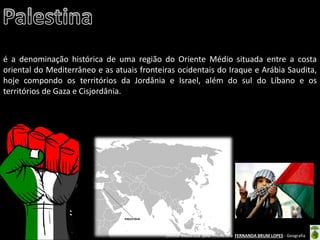 Oficina elaborada pela Professora FERNANDA BRUM LOPES - Geografia 
é a denominação histórica de uma região do Oriente Médio situada entre a costa oriental do Mediterrâneo e as atuais fronteiras ocidentais do Iraque e Arábia Saudita, hoje compondo os territórios da Jordânia e Israel, além do sul do Líbano e os territórios de Gaza e Cisjordânia.  