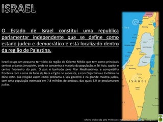 Oficina elaborada pela Professora FERNANDA BRUM LOPES - Geografia 
O Estado de Israel constitui uma republica parlamentar independente que se define como estado judeu e democrático e está localizado dentro da região de Palestina. 
Israel ocupa um pequeno território da região do Oriente Médio que tem como principais centros urbanos Jerusalém, onde se concentra a maioria da população, e Tel Aviv, capital e centro financeiro do país. O país é banhado pelo Mar Mediterrâneo, e compartilha fronteira com a zona da Faixa de Gaza e Egito no sudoeste, e com Cisjordânia e Jordânia na zona leste. Sua religião assim como proclama o seu governo é na grande maioria judeu, com uma população estimada em 7.8 milhões de pessoas, das quais 5.9 se proclamaram judias.  