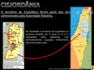 Oficina elaborada pela Professora FERNANDA BRUM LOPES - Geografia 
O território de Cisjordânia forma parte dos territórios palestinos administrados pela Autoridade Palestina. 
Na atualidade o território da Cisjordânia se encontra dividido em 3 zonas A, B e C, controladas pelos palestinos, mas primordialmente ocupadas militarmente pelo exercito de Israel. 
 