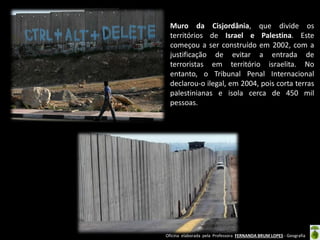 Oficina elaborada pela Professora FERNANDA BRUM LOPES - Geografia 
Muro da Cisjordânia, que divide os territórios de Israel e Palestina. Este começou a ser construído em 2002, com a justificação de evitar a entrada de terroristas em território israelita. No entanto, o Tribunal Penal Internacional declarou-o ilegal, em 2004, pois corta terras palestinianas e isola cerca de 450 mil pessoas.  