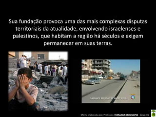 Oficina elaborada pela Professora FERNANDA BRUM LOPES - Geografia 
Sua fundação provoca uma das mais complexas disputas territoriais da atualidade, envolvendo israelenses e palestinos, que habitam a região há séculos e exigem permanecer em suas terras.  