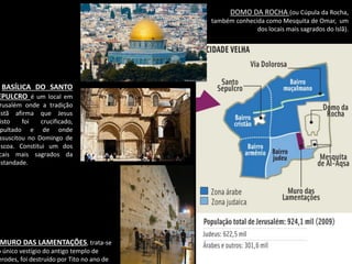Oficina elaborada pela Professora FERNANDA BRUM LOPES - Geografia 
DOMO DA ROCHA (ou Cúpula da Rocha, também conhecida como Mesquita de Omar, um dos locais mais sagrados do Islã). 
MURO DAS LAMENTAÇÕES, trata-se do único vestígio do antigo templo de Herodes, foi destruído por Tito no ano de BASÍLICA DO SANTO SEPULCRO é um local em Jerusalém onde a tradição cristã afirma que Jesus Cristo foi crucificado, sepultado e de onde ressuscitou no Domingo de Páscoa. Constitui um dos locais mais sagrados da cristandade.  