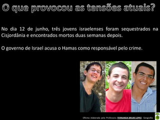 Oficina elaborada pela Professora FERNANDA BRUM LOPES - Geografia 
No dia 12 de junho, três jovens israelenses foram sequestrados na Cisjordânia e encontrados mortos duas semanas depois. 
O governo de Israel acusa o Hamas como responsável pelo crime. 
 