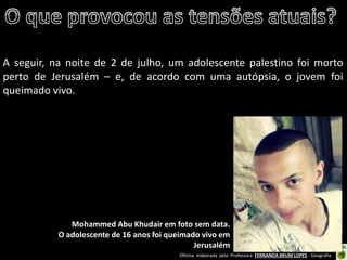 Oficina elaborada pela Professora FERNANDA BRUM LOPES - Geografia 
A seguir, na noite de 2 de julho, um adolescente palestino foi morto perto de Jerusalém – e, de acordo com uma autópsia, o jovem foi queimado vivo. 
Mohammed Abu Khudair em foto sem data. 
O adolescente de 16 anos foi queimado vivo em Jerusalém  
