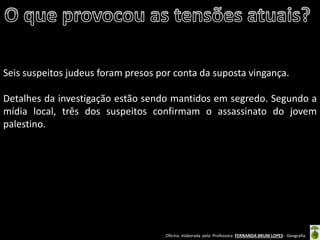 Oficina elaborada pela Professora FERNANDA BRUM LOPES - Geografia 
Seis suspeitos judeus foram presos por conta da suposta vingança. 
Detalhes da investigação estão sendo mantidos em segredo. Segundo a mídia local, três dos suspeitos confirmam o assassinato do jovem palestino.  