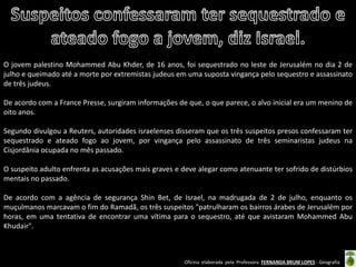 Oficina elaborada pela Professora FERNANDA BRUM LOPES - Geografia 
O jovem palestino Mohammed Abu Khder, de 16 anos, foi sequestrado no leste de Jerusalém no dia 2 de julho e queimado até a morte por extremistas judeus em uma suposta vingança pelo sequestro e assassinato de três judeus. 
De acordo com a France Presse, surgiram informações de que, o que parece, o alvo inicial era um menino de oito anos. 
Segundo divulgou a Reuters, autoridades israelenses disseram que os três suspeitos presos confessaram ter sequestrado e ateado fogo ao jovem, por vingança pelo assassinato de três seminaristas judeus na Cisjordânia ocupada no mês passado. 
O suspeito adulto enfrenta as acusações mais graves e deve alegar como atenuante ter sofrido de distúrbios mentais no passado. 
De acordo com a agência de segurança Shin Bet, de Israel, na madrugada de 2 de julho, enquanto os muçulmanos marcavam o fim do Ramadã, os três suspeitos "patrulharam os bairros árabes de Jerusalém por horas, em uma tentativa de encontrar uma vítima para o sequestro, até que avistaram Mohammed Abu Khudair".  