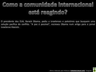Oficina elaborada pela Professora FERNANDA BRUM LOPES - Geografia 
O presidente dos EUA, Barack Obama, pediu a israelenses e palestinos que busquem uma solução pacífica do conflito. "A paz é possível", escreveu Obama num artigo para o jornal israelense Haaretz. 
 