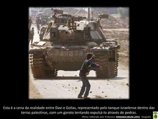 Oficina elaborada pela Professora FERNANDA BRUM LOPES - Geografia 
Esta é a cena da realidade entre Davi e Golias, representado pelo tanque israelense dentro das terras palestinas, com um garoto tentando expulsá-lo através de pedras.  