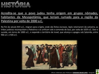 Oficina elaborada pela Professora FERNANDA BRUM LOPES - Geografia 
Acredita-se que o povo judeu tenha origem em grupos nômades, habitantes da Mesopotâmia, que teriam rumado para a região da Palestina por volta de 2000 a.C. 
No fim do século XVII a.C., migram para o Egito, onde são feitos escravos. Após retornarem do cativeiro, as tribos judaicas reconquistam a Palestina e se unificam sob o comando de Saul, por volta de 1029 a.C. Davi o sucede, em torno de 1000 a.C., e expande o território de Israel, que alcança o apogeu sob Salomão, entre 966 a.C. e 926 a.C. 
 