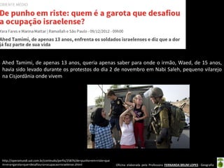 Oficina elaborada pela Professora FERNANDA BRUM LOPES - Geografia 
Ahed Tamimi, de apenas 13 anos, queria apenas saber para onde o irmão, Waed, de 15 anos, havia sido levado durante os protestos do dia 2 de novembro em Nabi Saleh, pequeno vilarejo na Cisjordânia onde vivem 
http://operamundi.uol.com.br/conteudo/perfis/25876/de+punho+em+riste+quem+e+a+garota+que+desafiou+a+ocupacao+israelense.shtml  