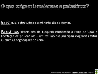 Oficina elaborada pela Professora FERNANDA BRUM LOPES - Geografia 
Israel quer sobretudo a desmilitarização do Hamas. 
Palestinos pedem fim do bloqueio econômico à Faixa de Gaza e libertação de prisioneiros – um resumo das principais exigências feitas durante as negociações no Cairo.  