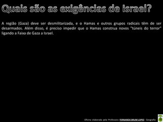 Oficina elaborada pela Professora FERNANDA BRUM LOPES - Geografia 
A região (Gaza) deve ser desmilitarizada, e o Hamas e outros grupos radicais têm de ser desarmados. Além disso, é preciso impedir que o Hamas construa novos "túneis do terror" ligando a Faixa de Gaza a Israel. 
 
