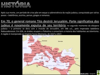 Oficina elaborada pela Professora FERNANDA BRUM LOPES - Geografia 
Após sua morte, um período de crise põe em xeque a sobrevivência da nação judaica, conquistada por vários povos – babilônios, assírios, persas, gregos e romanos. 
Em 70, o general romano Tito destrói Jerusalém. Parte significativa dos judeus é novamente expulsa de seu território, no segundo momento da diáspora judaica – o primeiro se dera com a invasão de Jerusalém, em 586 a.C., pelo imperador babilônio Nabucodonosor. Em 636, os árabes ocupam a Palestina e convertem a maioria dos habitantes ao islamismo. A região é incorporada ao Império Turco-Otomano, de 1517 a 1917.  