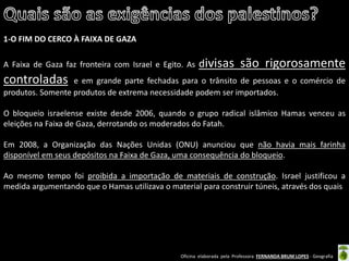 Oficina elaborada pela Professora FERNANDA BRUM LOPES - Geografia 
1-O FIM DO CERCO À FAIXA DE GAZA 
A Faixa de Gaza faz fronteira com Israel e Egito. As divisas são rigorosamente controladas e em grande parte fechadas para o trânsito de pessoas e o comércio de produtos. Somente produtos de extrema necessidade podem ser importados. 
O bloqueio israelense existe desde 2006, quando o grupo radical islâmico Hamas venceu as eleições na Faixa de Gaza, derrotando os moderados do Fatah. 
Em 2008, a Organização das Nações Unidas (ONU) anunciou que não havia mais farinha disponível em seus depósitos na Faixa de Gaza, uma consequência do bloqueio. 
Ao mesmo tempo foi proibida a importação de materiais de construção. Israel justificou a medida argumentando que o Hamas utilizava o material para construir túneis, através dos quais 
 