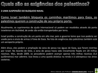Oficina elaborada pela Professora FERNANDA BRUM LOPES - Geografia 
2-UMA SUSPENSÃO DO BLOQUEIO NAVAL 
Como Israel também bloqueia os caminhos marítimos para Gaza, os palestinos querem a construção de seu próprio porto. 
Atualmente, os suprimentos de ajuda internacional só podem ser recebidos através do porto israelense em Aschdod, de onde são então transportados por terra. 
Israel proibiu a construção de um porto em alto mar, pois o governo teme que isso poderia ser usado para o envio de armas à Faixa de Gaza. Na lista de exigências dos palestinos também está um aeroporto próprio. 
Além disso, eles pedem a ampliação da zona de pesca nas águas de Gaza, que foram restritas por Israel. No Acordo de Oslo, a zona de pesca havia sido inicialmente fixada em 20 milhas náuticas. Mas, desde 2009, os pescadores podem avançar apenas três milhas náuticas (5,5 quilômetros) mar adentro. Isso levou a uma queda drástica na renda e à sobrepesca nas áreas costeiras.  