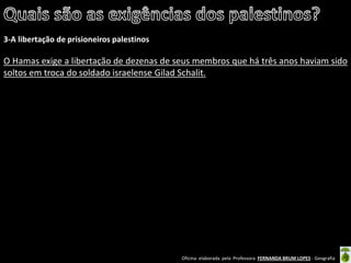 Oficina elaborada pela Professora FERNANDA BRUM LOPES - Geografia 
3-A libertação de prisioneiros palestinos 
O Hamas exige a libertação de dezenas de seus membros que há três anos haviam sido soltos em troca do soldado israelense Gilad Schalit. 
 
