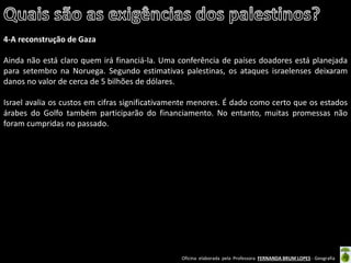 Oficina elaborada pela Professora FERNANDA BRUM LOPES - Geografia 
4-A reconstrução de Gaza 
Ainda não está claro quem irá financiá-la. Uma conferência de países doadores está planejada para setembro na Noruega. Segundo estimativas palestinas, os ataques israelenses deixaram danos no valor de cerca de 5 bilhões de dólares. 
Israel avalia os custos em cifras significativamente menores. É dado como certo que os estados árabes do Golfo também participarão do financiamento. No entanto, muitas promessas não foram cumpridas no passado. 
 
