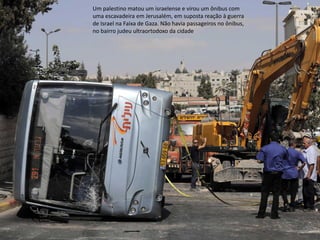 Oficina elaborada pela Professora FERNANDA BRUM LOPES - Geografia 
Um palestino matou um israelense e virou um ônibus com uma escavadeira em Jerusalém, em suposta reação à guerra de Israel na Faixa de Gaza. Não havia passageiros no ônibus, no bairro judeu ultraortodoxo da cidade  