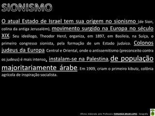 Oficina elaborada pela Professora FERNANDA BRUM LOPES - Geografia 
O atual Estado de Israel tem sua origem no sionismo (de Sion, colina da antiga Jerusalém), movimento surgido na Europa no século XIX. Seu ideólogo, Theodor Herzl, organiza, em 1897, em Basileia, na Suíça, o primeiro congresso sionista, pela formação de um Estado judaico. Colonos judeus da Europa Central e Oriental, onde o antissemitismo (preconceito contra os judeus) é mais intenso, instalam-se na Palestina, de população majoritariamente árabe. Em 1909, criam o primeiro kibutz, colônia agrícola de inspiração socialista. 
 