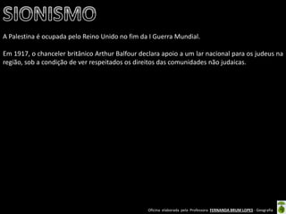 Oficina elaborada pela Professora FERNANDA BRUM LOPES - Geografia 
A Palestina é ocupada pelo Reino Unido no fim da I Guerra Mundial. 
Em 1917, o chanceler britânico Arthur Balfour declara apoio a um lar nacional para os judeus na região, sob a condição de ver respeitados os direitos das comunidades não judaicas. 
 