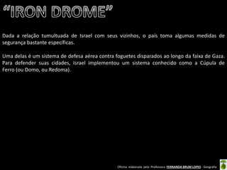 Oficina elaborada pela Professora FERNANDA BRUM LOPES - Geografia 
Dada a relação tumultuada de Israel com seus vizinhos, o país toma algumas medidas de segurança bastante específicas. 
Uma delas é um sistema de defesa aérea contra foguetes disparados ao longo da faixa de Gaza. Para defender suas cidades, Israel implementou um sistema conhecido como a Cúpula de Ferro (ou Domo, ou Redoma). 
 