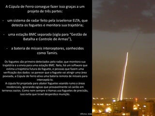 Oficina elaborada pela Professora FERNANDA BRUM LOPES - Geografia 
A Cúpula de Ferro consegue fazer isso graças a um projeto de três partes: 
-um sistema de radar feito pela israelense ELTA, que detecta os foguetes e monitora sua trajetória; 
-uma estação BMC separada (sigla para “Gestão de Batalha e Controle de Armas”), 
-a bateria de mísseis interceptores, conhecidos como Tamirs. Os foguetes são primeiro detectados pelo radar, que monitora sua trajetória e a envia para uma estação BMC. Nela, há um software que estima a trajetória futura do foguete, e pessoas que fazem uma verificação dos dados: se parecer que o foguete vai atingir uma área povoada, a Cúpula de Ferro ativa uma bateria remota de mísseis para interceptá-lo. A cúpula foi projetada para abater foguetes voando rumo a áreas residenciais, ignorando ogivas que provavelmente só cairão em terrenos vazios. Como nem sempre o Hamas usa foguetes de precisão, isso evita que Israel desperdice munição.  