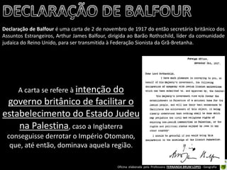 Oficina elaborada pela Professora FERNANDA BRUM LOPES - Geografia 
Declaração de Balfour é uma carta de 2 de novembro de 1917 do então secretário britânico dos Assuntos Estrangeiros, Arthur James Balfour, dirigida ao Barão Rothschild, líder da comunidade judaica do Reino Unido, para ser transmitida à Federação Sionista da Grã-Bretanha. 
A carta se refere à intenção do governo britânico de facilitar o estabelecimento do Estado Judeu na Palestina, caso a Inglaterra conseguisse derrotar o Império Otomano, que, até então, dominava aquela região.  