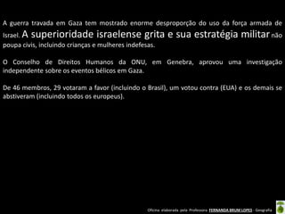 Oficina elaborada pela Professora FERNANDA BRUM LOPES - Geografia 
A guerra travada em Gaza tem mostrado enorme desproporção do uso da força armada de Israel. A superioridade israelense grita e sua estratégia militar não poupa civis, incluindo crianças e mulheres indefesas. 
O Conselho de Direitos Humanos da ONU, em Genebra, aprovou uma investigação independente sobre os eventos bélicos em Gaza. 
De 46 membros, 29 votaram a favor (incluindo o Brasil), um votou contra (EUA) e os demais se abstiveram (incluindo todos os europeus).  