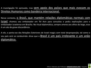 Oficina elaborada pela Professora FERNANDA BRUM LOPES - Geografia 
A investigação foi aprovada, mas sem apoio dos países que mais evocam os Direitos Humanos como bandeira internacional. 
Nesse contexto, o Brasil, que mantém relações diplomáticas normais com Israel, chamou seu embaixador em Tel Aviv para consultas e pediu explicações para o embaixador israelense em Brasília. No ritual diplomático, sempre ameno aos olhos do leigo, esse é um ato de grave discordância. 
A ele, o porta-voz das Relações Exteriores de Israel reagiu com total desproporção, tal como o seu país vem se conduzindo: disse que o Brasil é um país irrelevante e um anão diplomático. 
 