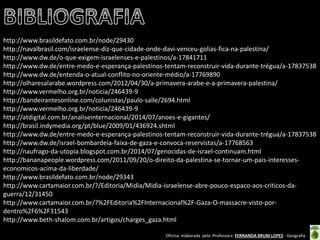 Oficina elaborada pela Professora FERNANDA BRUM LOPES - Geografia 
http://www.brasildefato.com.br/node/29430 
http://navalbrasil.com/israelense-diz-que-cidade-onde-davi-venceu-golias-fica-na-palestina/ 
http://www.dw.de/o-que-exigem-israelenses-e-palestinos/a-17841711 
http://www.dw.de/entre-medo-e-esperança-palestinos-tentam-reconstruir-vida-durante-trégua/a-17837538 
http://www.dw.de/entenda-o-atual-conflito-no-oriente-médio/a-17769890 
http://olharesalarabe.wordpress.com/2012/04/30/a-primavera-arabe-e-a-primavera-palestina/ 
http://www.vermelho.org.br/noticia/246439-9 
http://bandeirantesonline.com/colunistas/paulo-salle/2694.html 
http://www.vermelho.org.br/noticia/246439-9 
http://atdigital.com.br/analiseinternacional/2014/07/anoes-e-gigantes/ 
http://brasil.indymedia.org/pt/blue/2009/01/436924.shtml 
http://www.dw.de/entre-medo-e-esperança-palestinos-tentam-reconstruir-vida-durante-trégua/a-17837538 
http://www.dw.de/israel-bombardeia-faixa-de-gaza-e-convoca-reservistas/a-17768563 
http://naufrago-da-utopia.blogspot.com.br/2014/07/genocidas-de-israel-continuam.html 
http://bananapeople.wordpress.com/2011/09/20/o-direito-da-palestina-se-tornar-um-pais-interesses- economicos-acima-da-liberdade/ 
http://www.brasildefato.com.br/node/29343 
http://www.cartamaior.com.br/?/Editoria/Midia/Midia-israelense-abre-pouco-espaco-aos-criticos-da- guerra/12/31450 
http://www.cartamaior.com.br/?%2FEditoria%2FInternacional%2F-Gaza-O-massacre-visto-por- dentro%2F6%2F31543 
http://www.beth-shalom.com.br/artigos/charges_gaza.html 
 