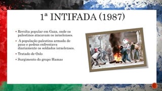  Revolta popular em Gaza, onde os
palestinos atacavam os israelenses.
 A população palestina armada de
paus e pedras enfrentava
diariamente os soldados israelenses.
 Tratado de Oslo
 Surgimento do grupo Hamas
 