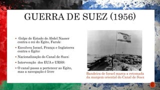  Golpe de Estado de Abdel Nasser
contra o rei do Egito, Faruk;
 Envolveu Israel, França e Inglaterra
contra o Egito;
 Nacionalização do Canal de Suez;
 Intervenção dos EUA e URSS;
 O canal passa a pertencer ao Egito,
mas a navegação é livre
Bandeira de Israel marca a retomada
da margem oriental do Canal de Suez
 