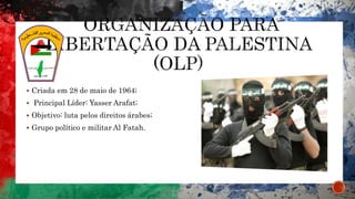  Criada em 28 de maio de 1964;
 Principal Líder: Yasser Arafat;
 Objetivo: luta pelos direitos árabes;
 Grupo político e militar Al Fatah.
 