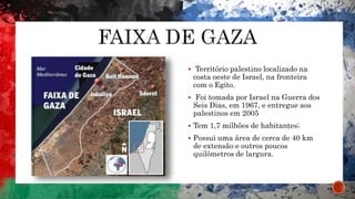  Território palestino localizado na
costa oeste de Israel, na fronteira
com o Egito.
 Foi tomada por Israel na Guerra dos
Seis Dias, em 1967, e entregue aos
palestinos em 2005
 Tem 1,7 milhões de habitantes;
 Possui uma área de cerca de 40 km
de extensão e outros poucos
quilômetros de largura.
 